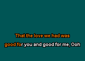 That the love we had was

good for you and good for me, Ooh