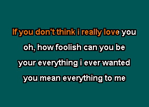 lfyou don't think i really love you

oh, how foolish can you be
your everything i ever wanted

you mean everything to me