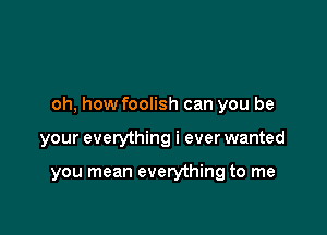 oh, how foolish can you be

your everything i ever wanted

you mean everything to me