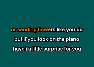 or sending f10wers like you do

but ifyou look on the piano

have i a little surprise for you