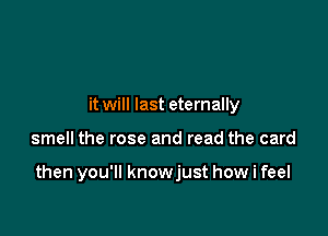 it will last eternally

smell the rose and read the card

then you'll knowjust how i feel