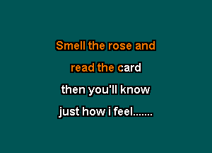 Smell the rose and
read the card

then you'll know

just how i feel .......