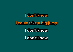 I don't know

lcould take a big jump

I don't know

i don't know