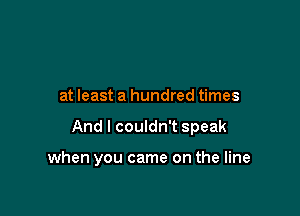 at least a hundred times

And I couldn't speak

when you came on the line