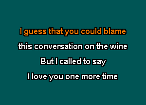 I guess that you could blame

this conversation on the wine

But I called to say

I love you one more time