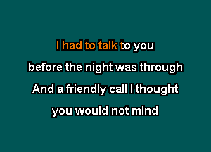 I had to talk to you
before the night was through

And a friendly call I thought

you would not mind