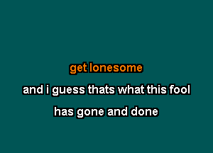 get lonesome

and i guess thats what this fool

has gone and done