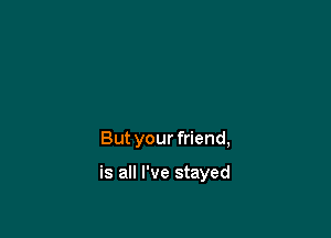 But your friend,

is all I've stayed