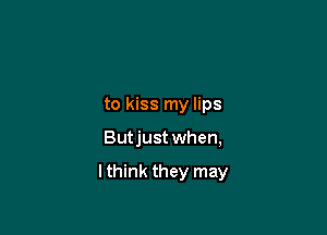 to kiss my lips

Butjust when,

lthink they may