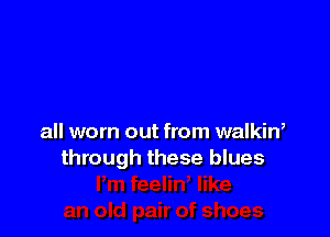 all worn out from walkin,
through these blues