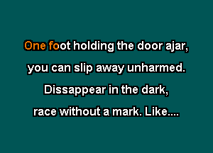 One foot holding the door ajar,

you can slip away unharmed.
Dissappear in the dark,

race without a mark. Like....