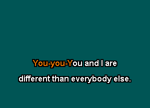 You-you-You and I are

different than everybody else.