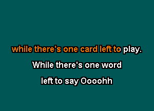 while there's one card left to play.

While there's one word

left to say Oooohh