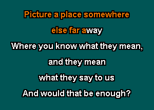 Picture a place somewhere
else far away
Where you know what they mean,
and they mean

what they say to us

And would that be enough?