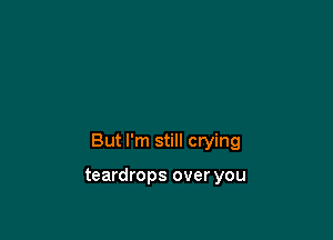 But I'm still crying

teardrops over you