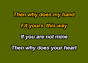 Then why does my hand
Fit yours this way

If you are not mine

Then why does your heart