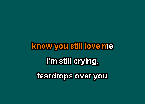 know you still love me

I'm still crying,

teardrops over you