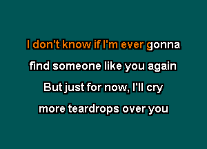 I don't know if I'm ever gonna

find someone like you again

Butjust for now, I'll cry

more teardrops over you