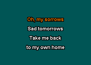 Oh, my sorrows

Sad tomorrows
Take me back

to my own home