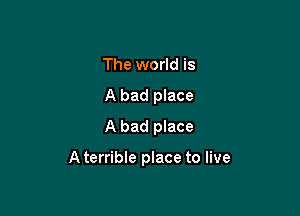 The world is
A bad place
A bad place

A terrible place to live