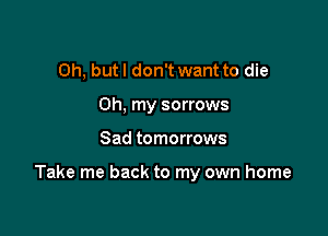 Oh, but I don't want to die
Oh, my sorrows

Sad tomorrows

Take me back to my own home