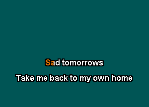 Sad tomorrows

Take me back to my own home