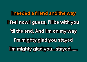 I needed a friend and the way
I feel now I guess, I'll be with you
'til the end, And I'm on my way
I'm mighty glad you stayed
I'm mighty glad you.. stayed ......