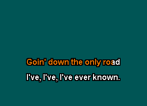 Goin' down the only road

I've, I've, I've ever known.