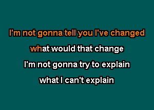 I'm not gonna tell you I've changed

what would that change

I'm not gonna try to explain

whatl can't explain