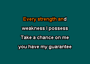 Every strength and
weakness I possess

Take a chance on me

you have my guarantee