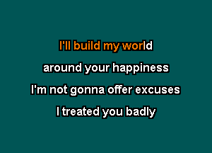 I'll build my world
around your happiness

I'm not gonna offer excuses

I treated you badly