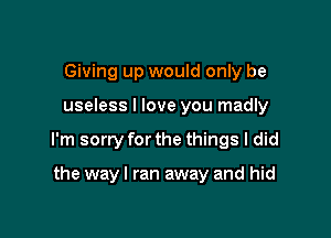 Giving up would only be

useless I love you madly

I'm sorry for the things I did

the way I ran away and hid