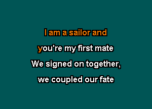 I am a sailor and

you're my first mate

We signed on together,

we coupled our fate