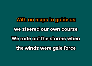 With no maps to guide us
we steered our own course

We rode out the storms when

the winds were gale force