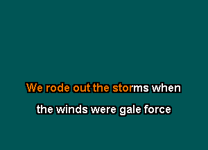 We rode out the storms when

the winds were gale force