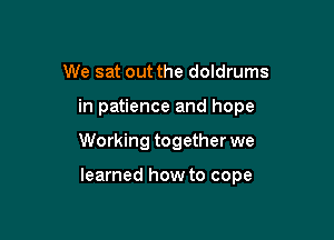 We sat out the doldrums

in patience and hope

Working together we

learned how to cope