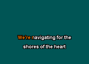 We're navigating for the

shores ofthe heart