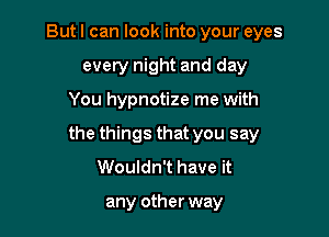 But I can look into your eyes
every night and day

You hypnotize me with

the things that you say
Wouldn't have it

any other way