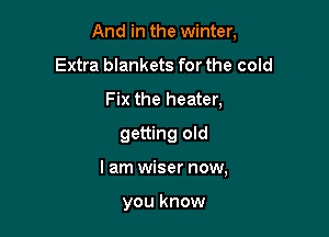 And in the winter,

Extra blankets for the cold
Fix the heater,
getting old
lam wiser now,

you know