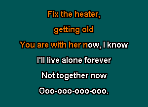 Fix the heater,
getting old

You are with her now, I know

I'll live alone forever
Not together now

Ooo-ooo-ooo-ooo.
