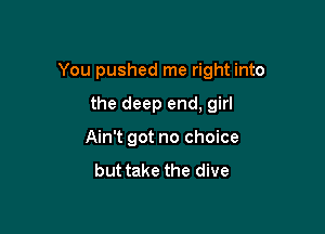 You pushed me right into

the deep end, girl
Ain't got no choice
but take the dive