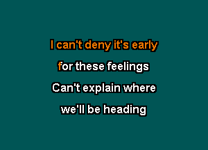 I can't deny it's early

forthese feelings
Can't explain where

we'll be heading