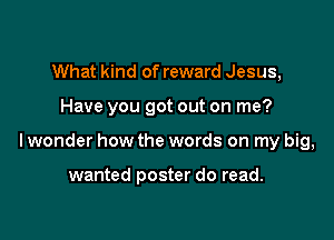 What kind of reward Jesus,

Have you got out on me?

lwonder how the words on my big,

wanted poster do read.