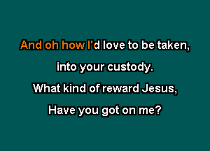And oh how I'd love to be taken,

into your custody.
What kind of reward Jesus,

Have you got on me?