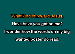 What kind of reward Jesus,

Have have you got on me?

lwonder how the words on my big,

wanted poster do read.