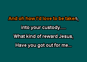 And oh how I'd love to be taken,

into your custody .....
What kind of reward Jesus,

Have you got out for me...