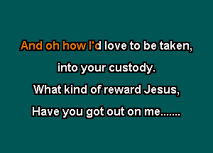 And oh how I'd love to be taken,

into your custody.
What kind of reward Jesus,

Have you got out on me .......
