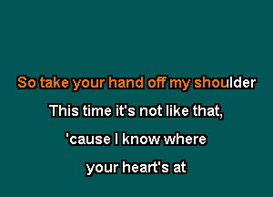 So take your hand off my shoulder

This time it's not like that,
'cause I know where

your heart's at