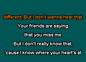 different, But I don't wanna hear that
Your friends are saying
that you miss me
But I don't really know that,

'cause I know where your heart's at