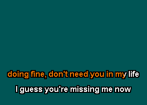 that's when you call me, Now I'm

doing fine, don't need you in my life

lguess you're missing me now